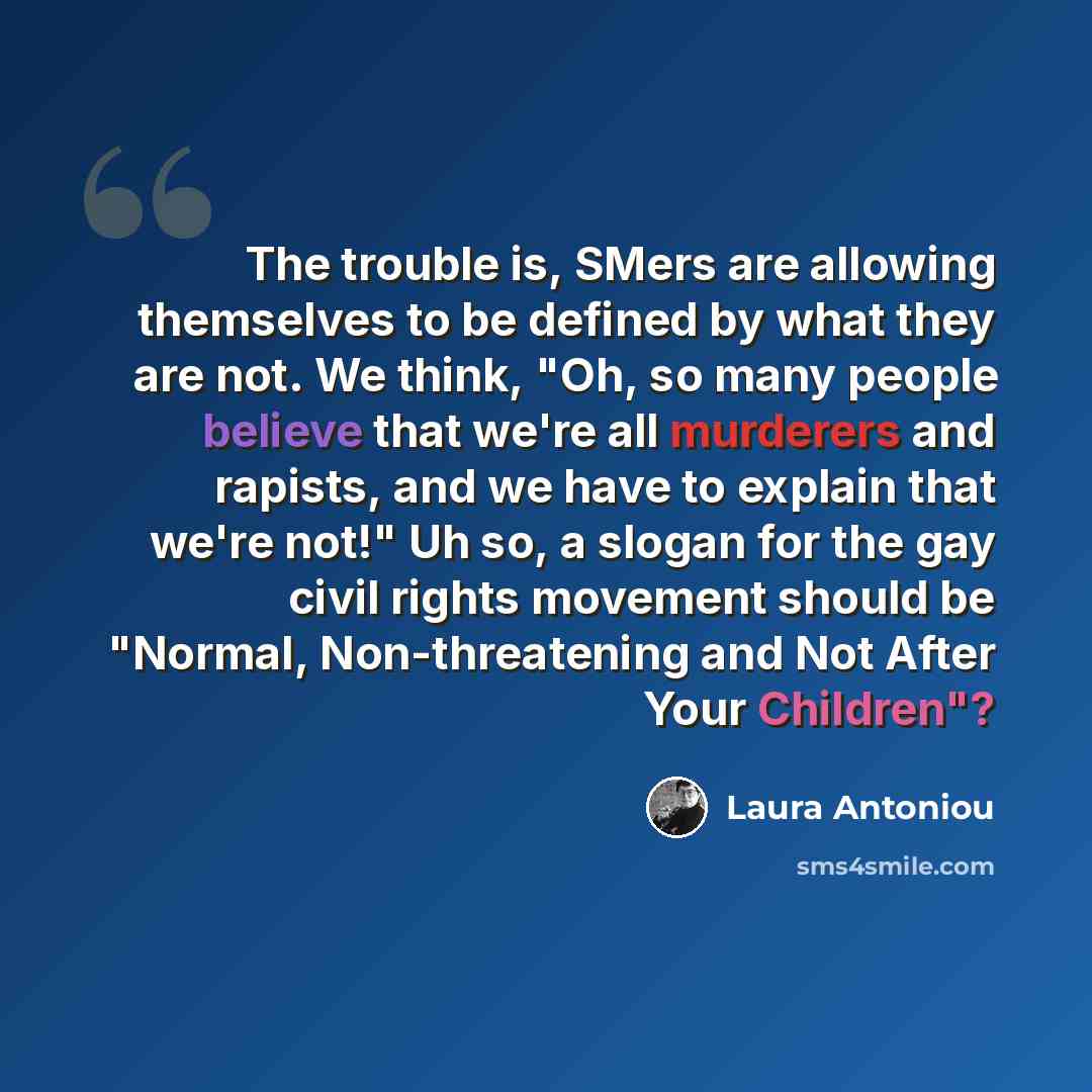 “The trouble is, SMers are allowing themselves to be defined by what they are not. We think, "Oh, so many people believe that we're all murderers and rapists, and we have to explain that we're not!" Uh so, a slogan for the gay civil rights movement should be "Normal, Non-threatening and Not After…” quote by Laura Antoniou