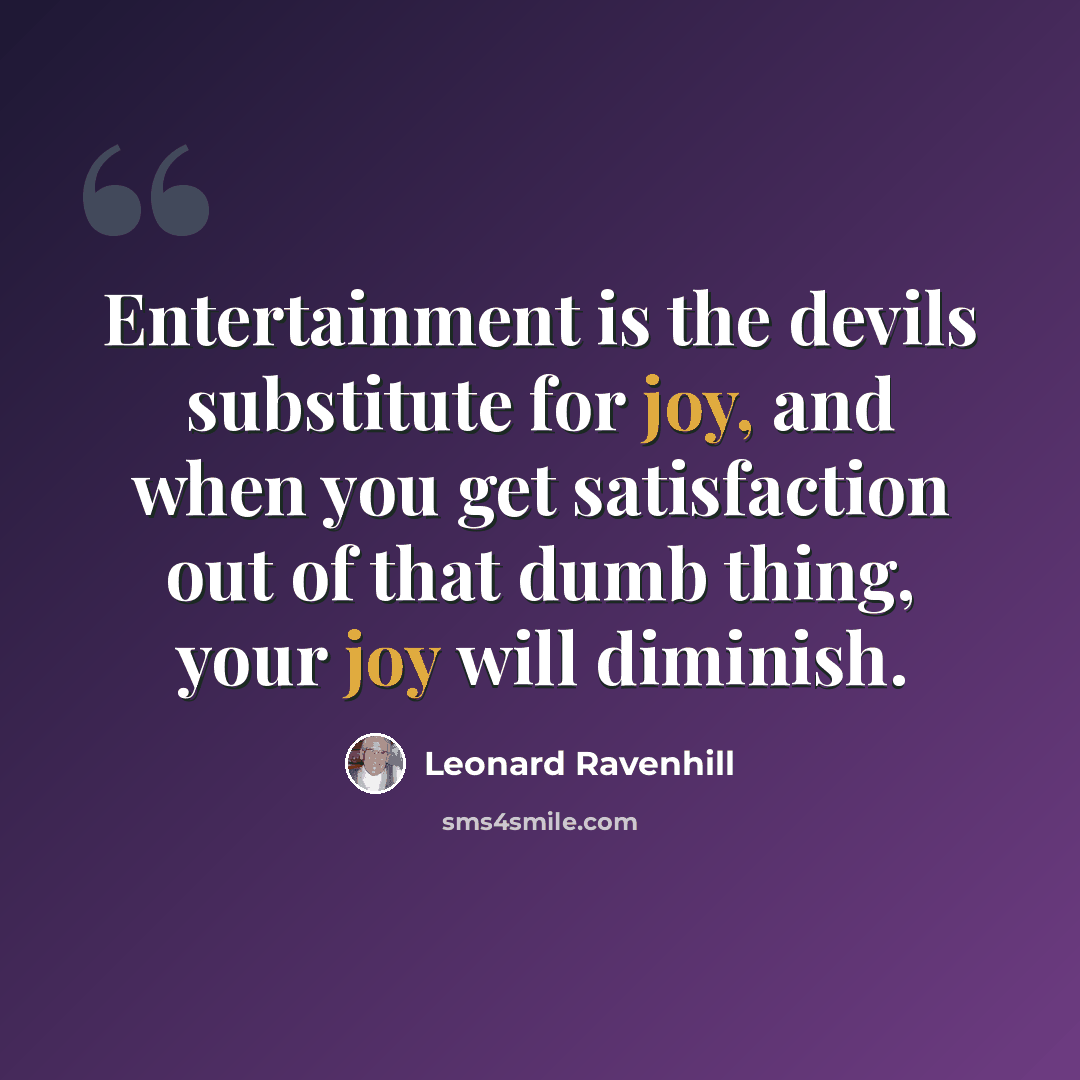 “Entertainment is the devils substitute for joy, and when you get satisfaction out of that dumb thing, your joy will diminish.” quote by Leonard Ravenhill