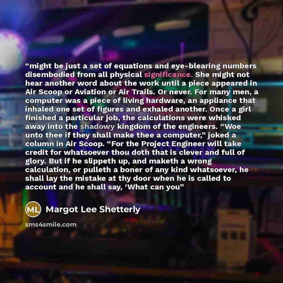 “might be just a set of equations and eye-blearing numbers disembodied from all physical significance. She might not hear another word about the work until a piece appeared in Air Scoop or Aviation or Air Trails. Or never. For many men, a computer was a piece of living hardware, an appliance that…” quote by Margot Lee Shetterly