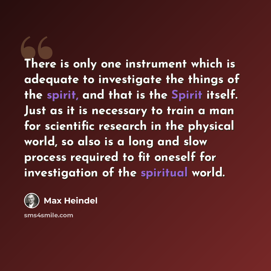 “There is only one instrument which is adequate to investigate the things of the spirit, and that is the Spirit itself. Just as it is necessary to train a man for scientific research in the physical world, so also is a long and slow process required to fit oneself for investigation of the spiritual…” quote by Max Heindel