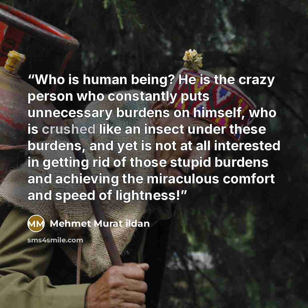 “Who is human being? He is the crazy person who constantly puts unnecessary burdens on himself, who is crushed like an insect under these burdens, and yet is not at all interested in getting rid of those stupid burdens and achieving the miraculous comfort and speed of lightness!” quote by Mehmet Murat ildan