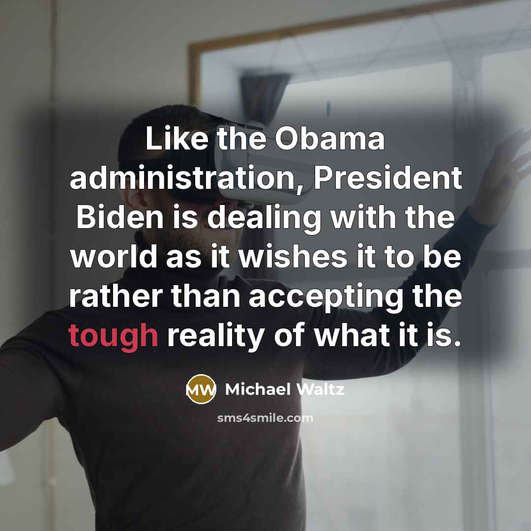 “Like the Obama administration, President Biden is dealing with the world as it wishes it to be rather than accepting the tough reality of what it is.” quote by Michael Waltz