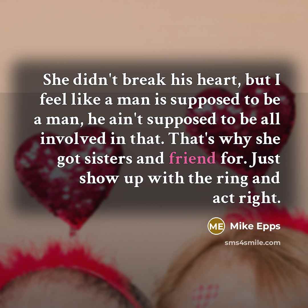 “She didn't break his heart, but I feel like a man is supposed to be a man, he ain't supposed to be all involved in that. That's why she got sisters and friend for. Just show up with the ring and act right.” quote by Mike Epps