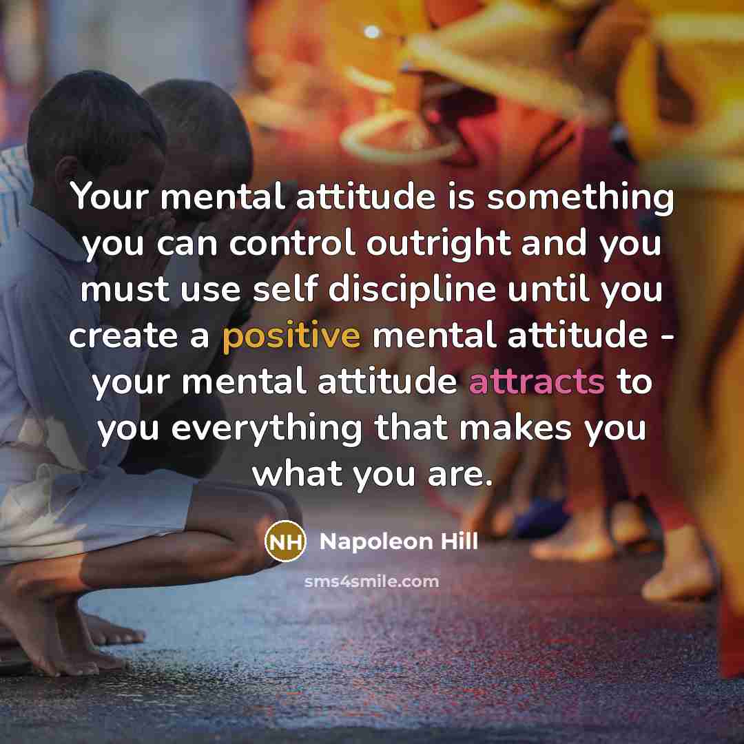 “Your mental attitude is something you can control outright and you must use self discipline until you create a positive mental attitude - your mental attitude attracts to you everything that makes you what you are.” quote by Napoleon Hill