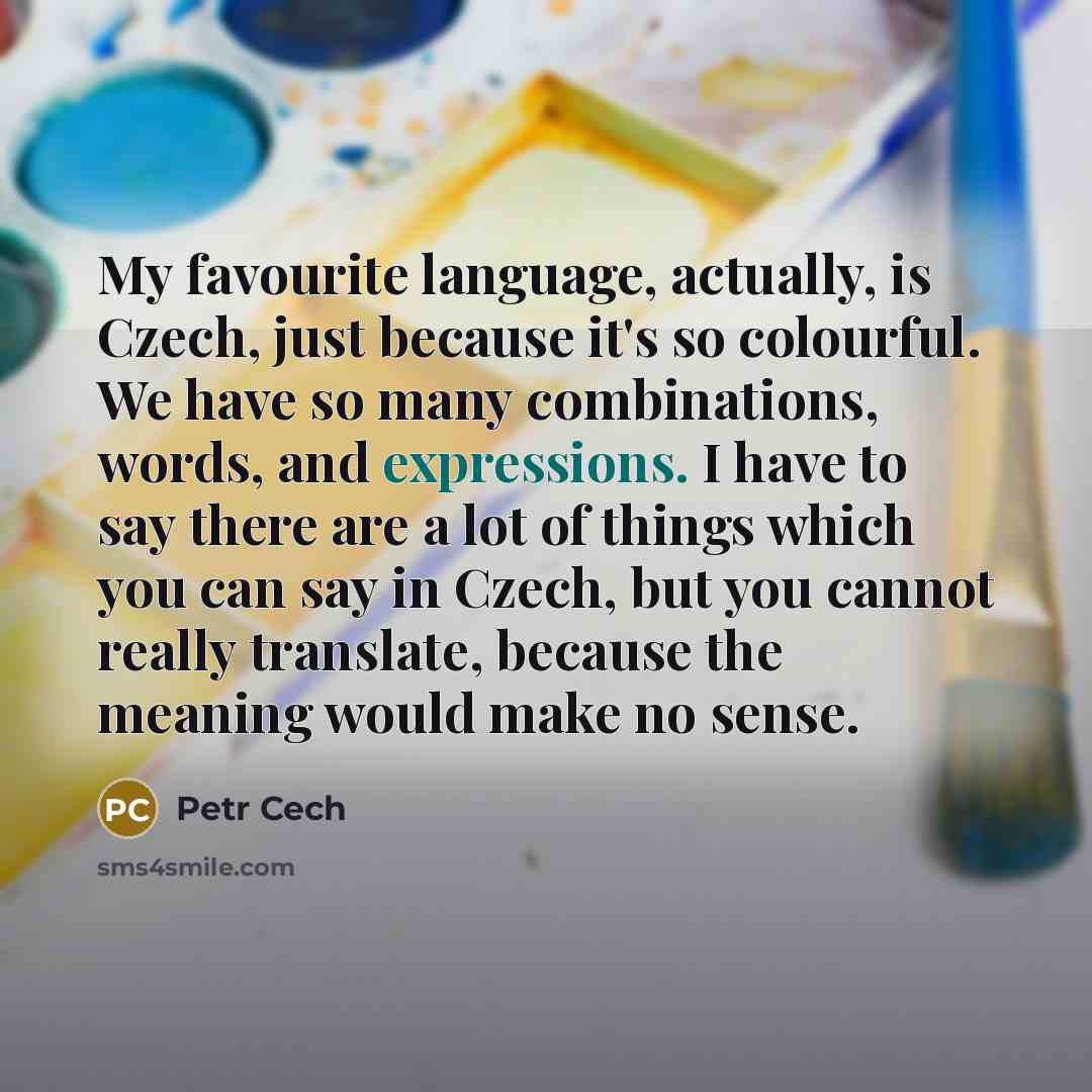 “My favourite language, actually, is Czech, just because it's so colourful. We have so many combinations, words, and expressions. I have to say there are a lot of things which you can say in Czech, but you cannot really translate, because the meaning would make no sense.” quote by Petr Cech