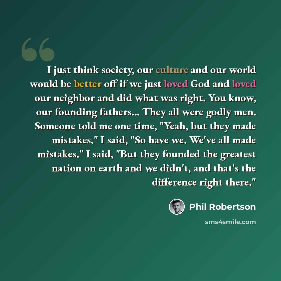 “I just think society, our culture and our world would be better off if we just loved God and loved our neighbor and did what was right. You know, our founding fathers... They all were godly men. Someone told me one time, "Yeah, but they made mistakes." I said, "So have we. We've all made…” quote by Phil Robertson