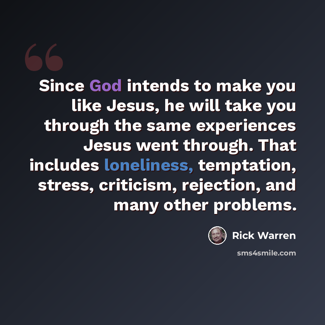 “Since God intends to make you like Jesus, he will take you through the same experiences Jesus went through. That includes loneliness, temptation, stress, criticism, rejection, and many other problems.” quote by Rick Warren