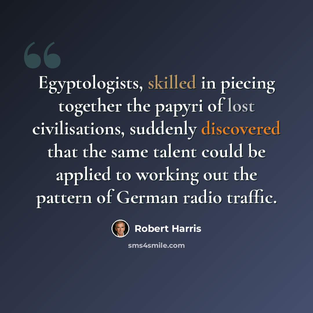 “Egyptologists, skilled in piecing together the papyri of lost civilisations, suddenly discovered that the same talent could be applied to working out the pattern of German radio traffic.” quote by Robert Harris