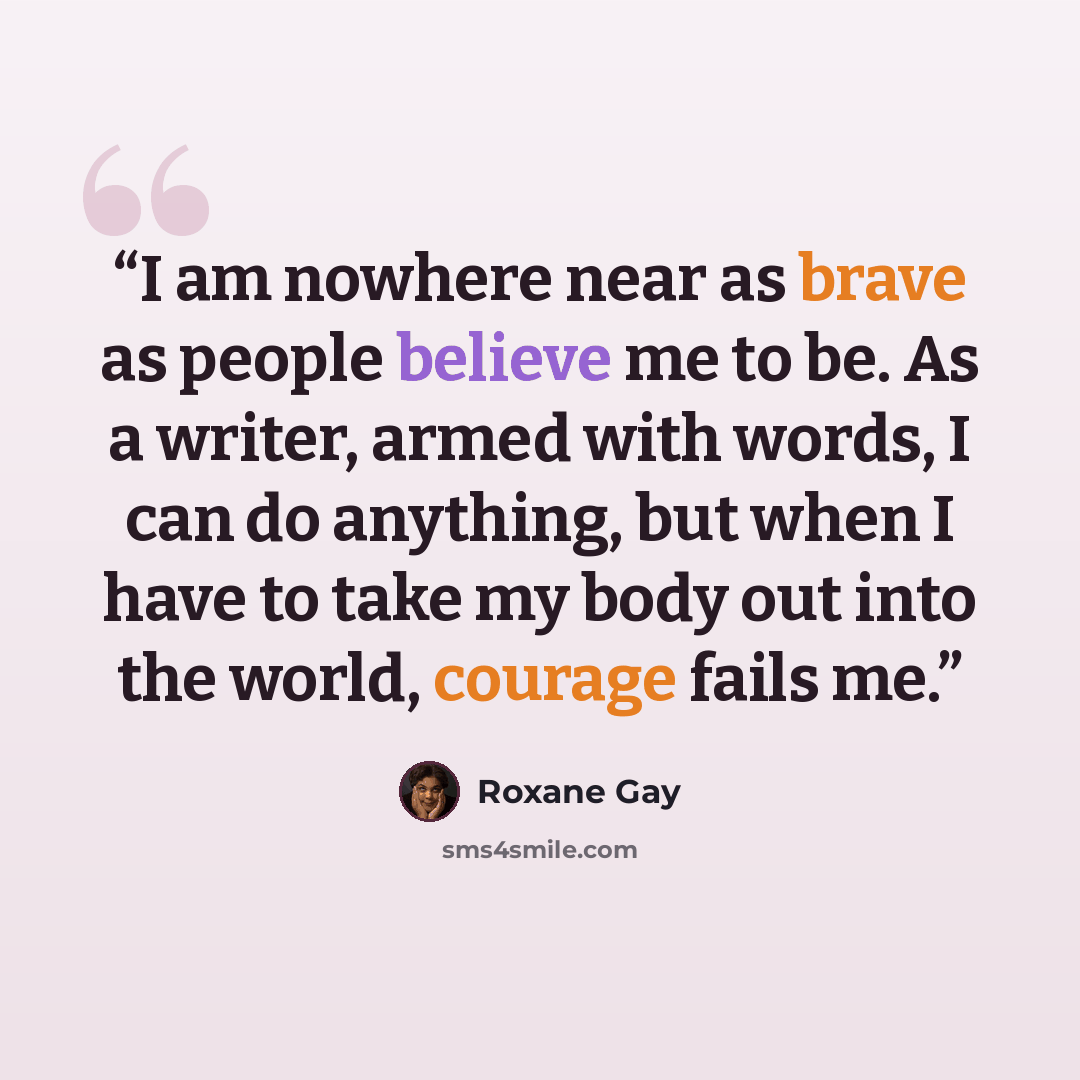 “I am nowhere near as brave as people believe me to be. As a writer, armed with words, I can do anything, but when I have to take my body out into the world, courage fails me.” quote by Roxane Gay