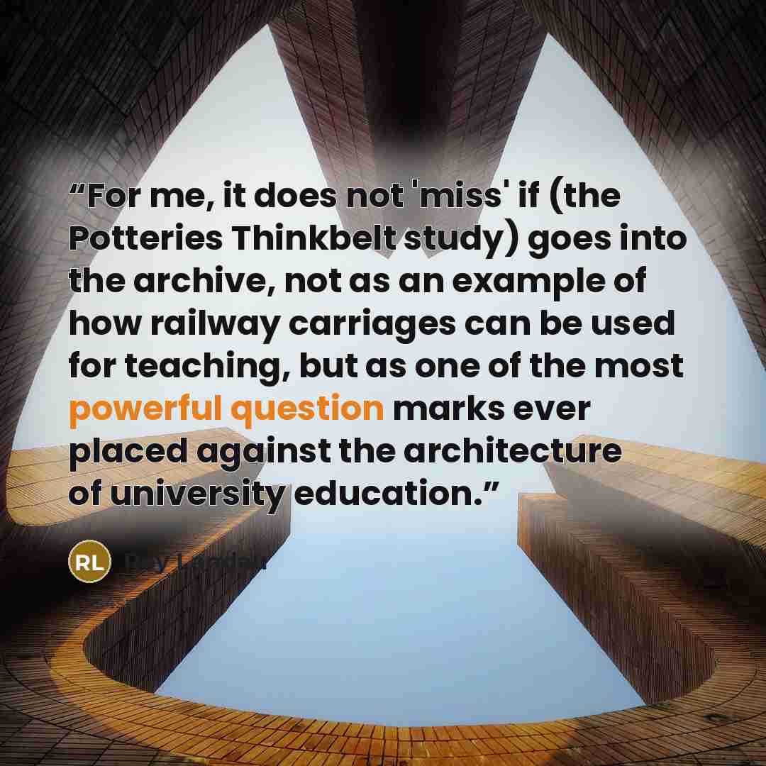 “For me, it does not 'miss' if (the Potteries Thinkbelt study) goes into the archive, not as an example of how railway carriages can be used for teaching, but as one of the most powerful question marks ever placed against the architecture of university education.” quote by Roy Landau