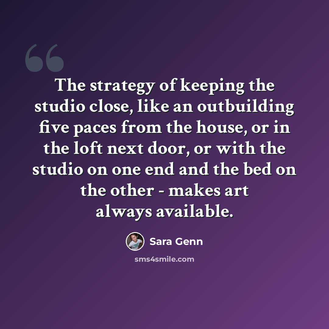 “The strategy of keeping the studio close, like an outbuilding five paces from the house, or in the loft next door, or with the studio on one end and the bed on the other - makes art always available.” quote by Sara Genn