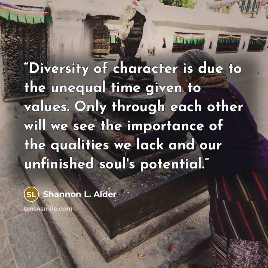 “Diversity of character is due to the unequal time given to values. Only through each other will we see the importance of the qualities we lack and our unfinished soul's potential.” quote by Shannon L. Alder