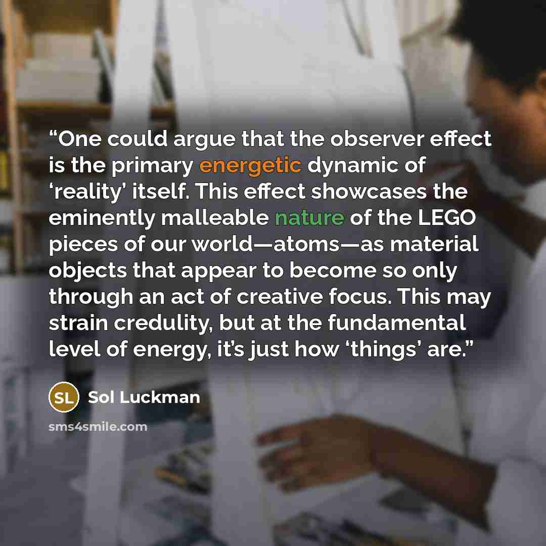 “One could argue that the observer effect is the primary energetic dynamic of ‘reality’ itself. This effect showcases the eminently malleable nature of the LEGO pieces of our world—atoms—as material objects that appear to become so only through an act of creative focus. This may strain credulity…” quote by Sol Luckman