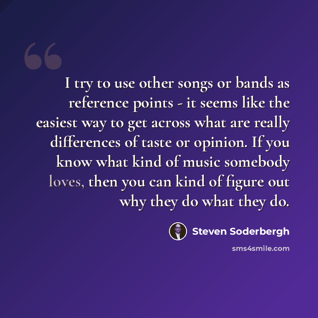 “I try to use other songs or bands as reference points - it seems like the easiest way to get across what are really differences of taste or opinion. If you know what kind of music somebody loves, then you can kind of figure out why they do what they do.” quote by Steven Soderbergh