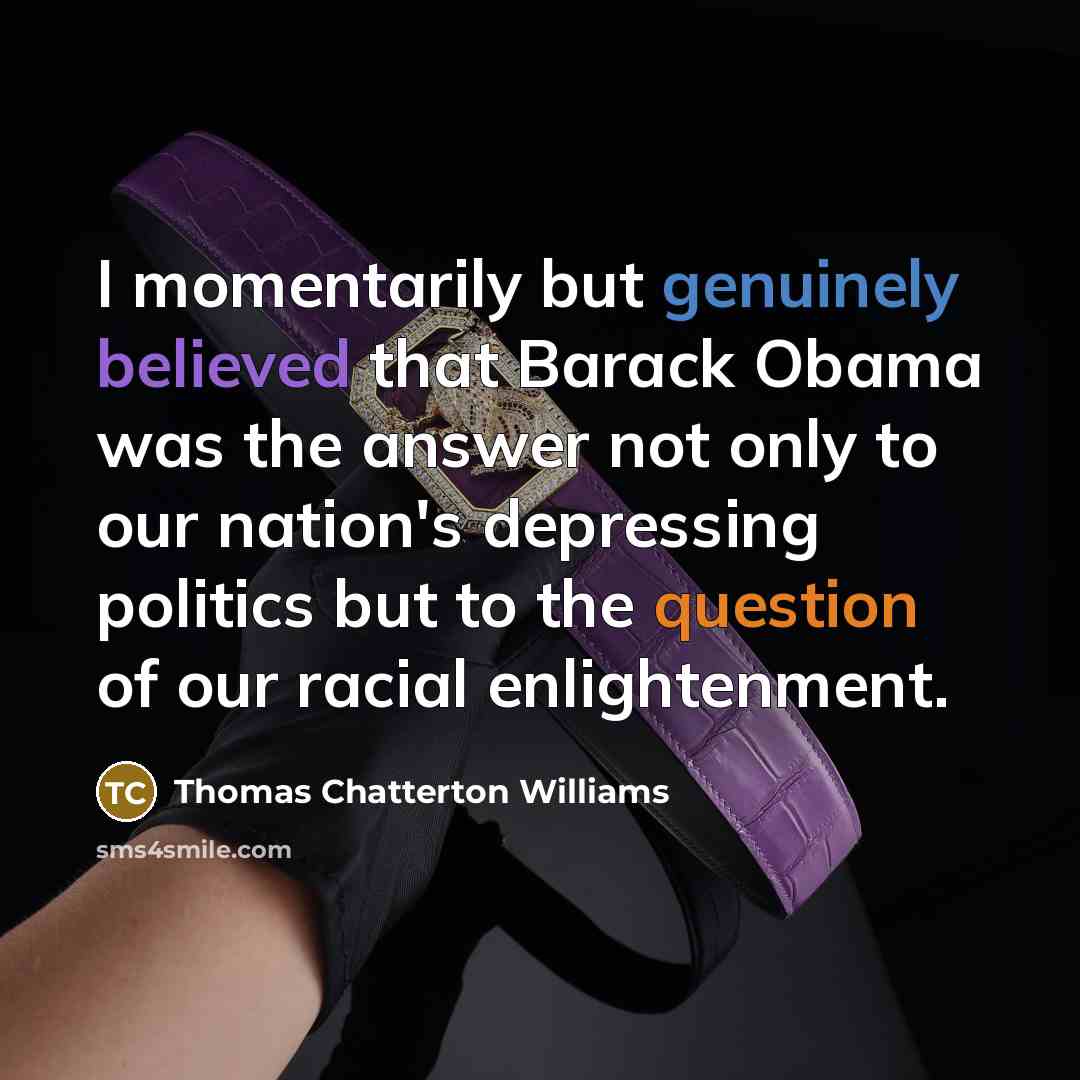 “I momentarily but genuinely believed that Barack Obama was the answer not only to our nation's depressing politics but to the question of our racial enlightenment.” quote by Thomas Chatterton Williams