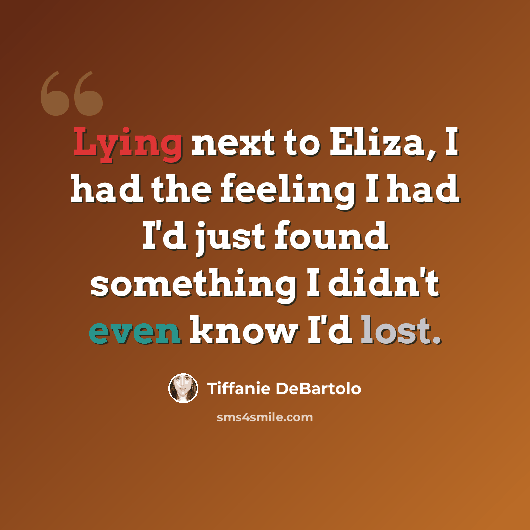 “Lying next to Eliza, I had the feeling I had I'd just found something I didn't even know I'd lost.” quote by Tiffanie DeBartolo