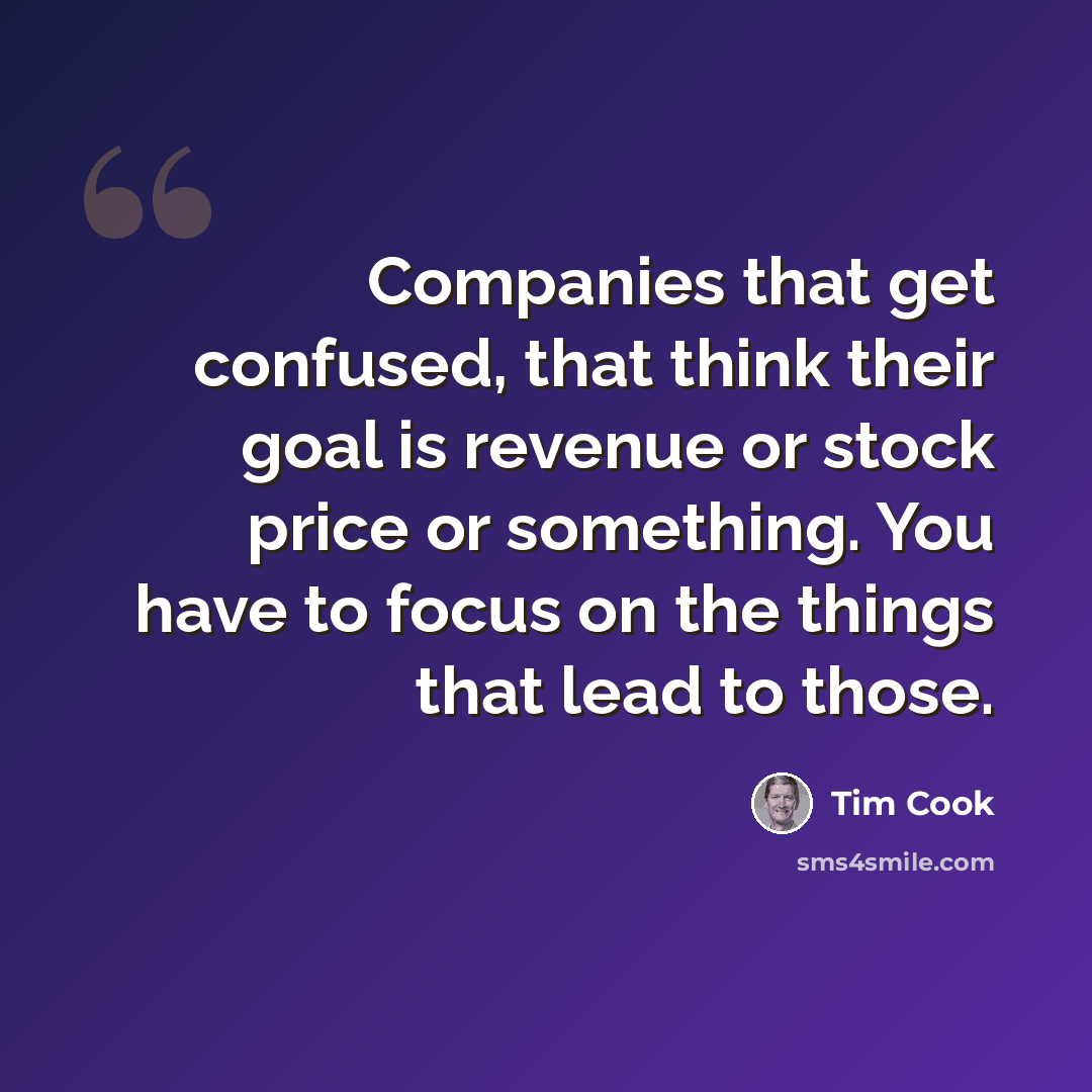 “Companies that get confused, that think their goal is revenue or stock price or something. You have to focus on the things that lead to those.” quote by Tim Cook