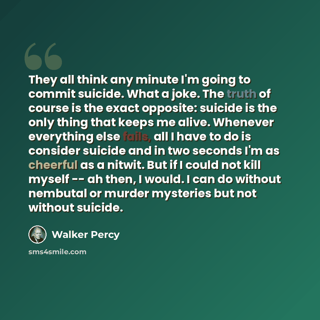“They all think any minute I'm going to commit suicide. What a joke. The truth of course is the exact opposite: suicide is the only thing that keeps me alive. Whenever everything else fails, all I have to do is consider suicide and in two seconds I'm as cheerful as a nitwit. But if I could not kill…” quote by Walker Percy