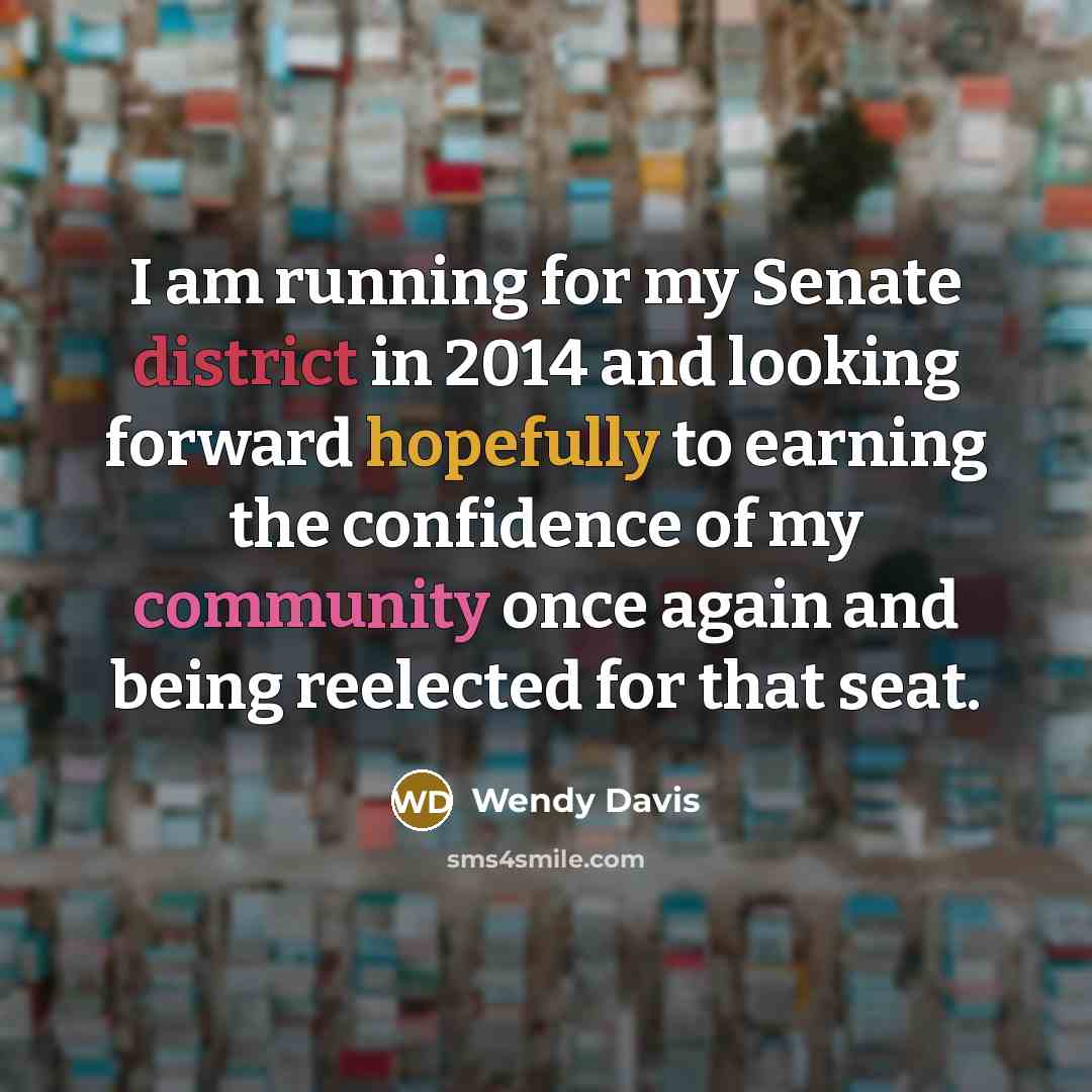 “I am running for my Senate district in 2014 and looking forward hopefully to earning the confidence of my community once again and being reelected for that seat.” quote by Wendy Davis