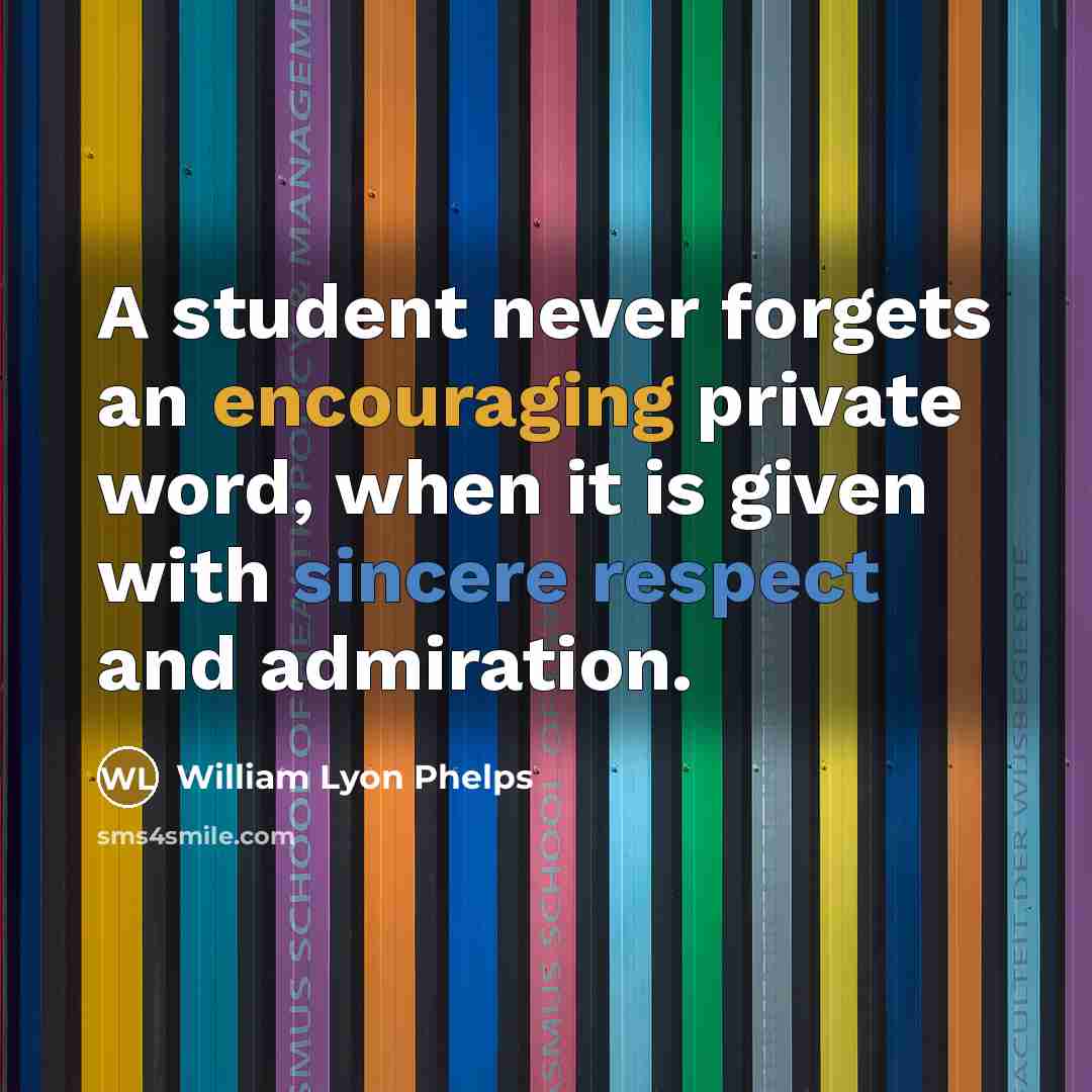 “A student never forgets an encouraging private word, when it is given with sincere respect and admiration.” quote by William Lyon Phelps
