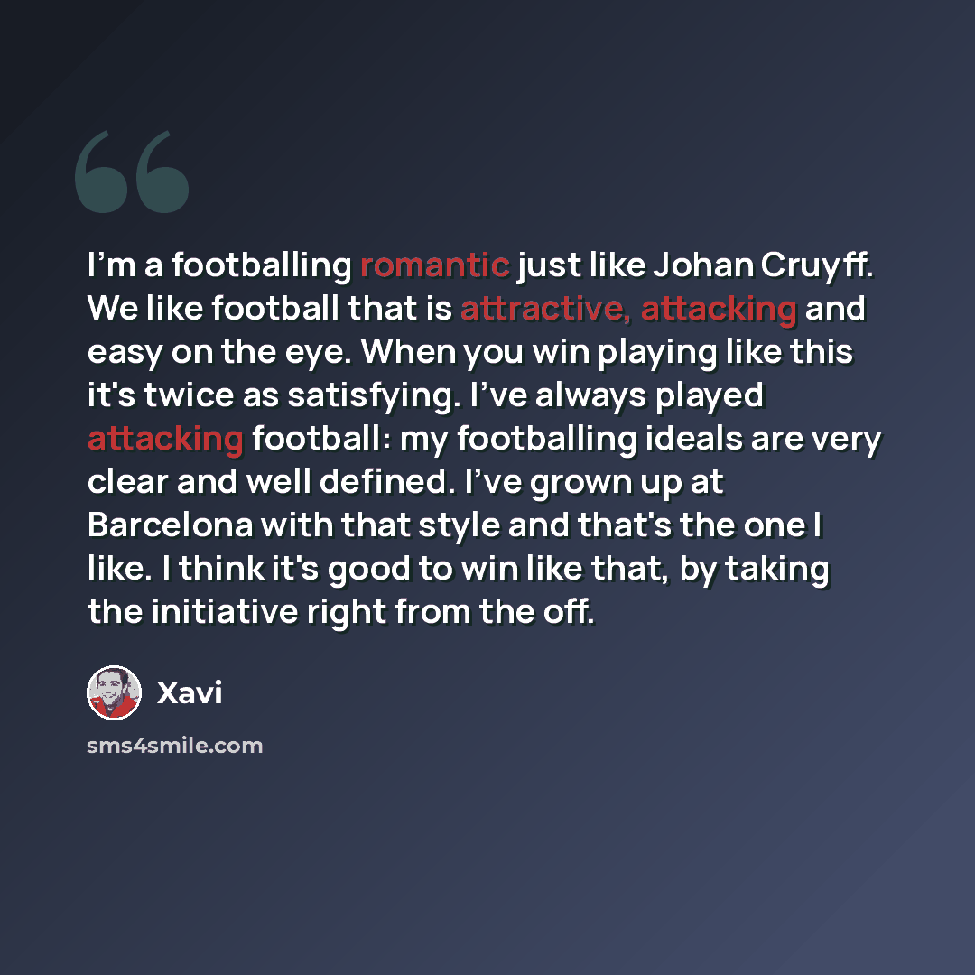 “I'm a footballing romantic just like Johan Cruyff. We like football that is attractive, attacking and easy on the eye. When you win playing like this it's twice as satisfying. I've always played attacking football: my footballing ideals are very clear and well defined. I've grown up at Barcelona…” quote by Xavi