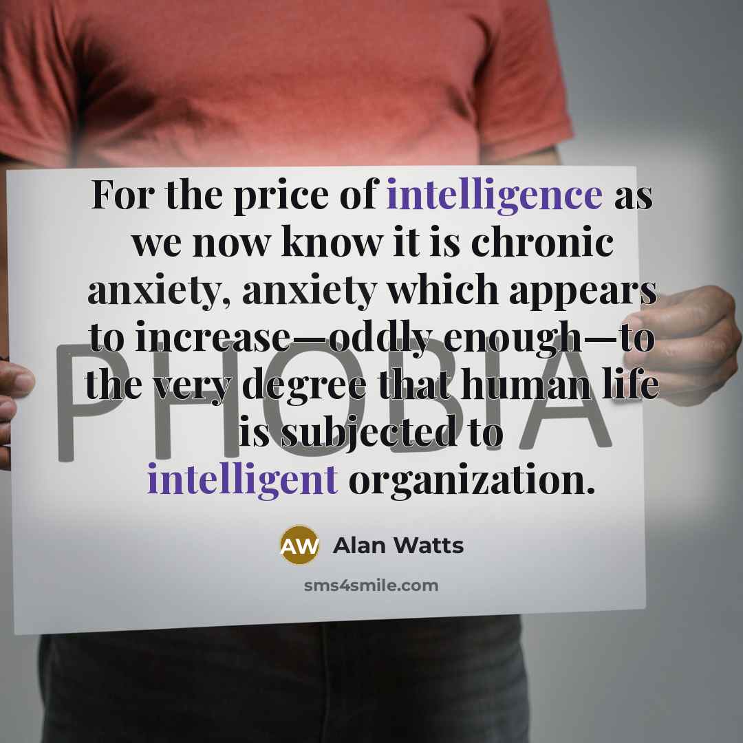 “For the price of intelligence as we now know it is chronic anxiety, anxiety which appears to increase—oddly enough—to the very degree that human life is subjected to intelligent organization.” quote by Alan Watts