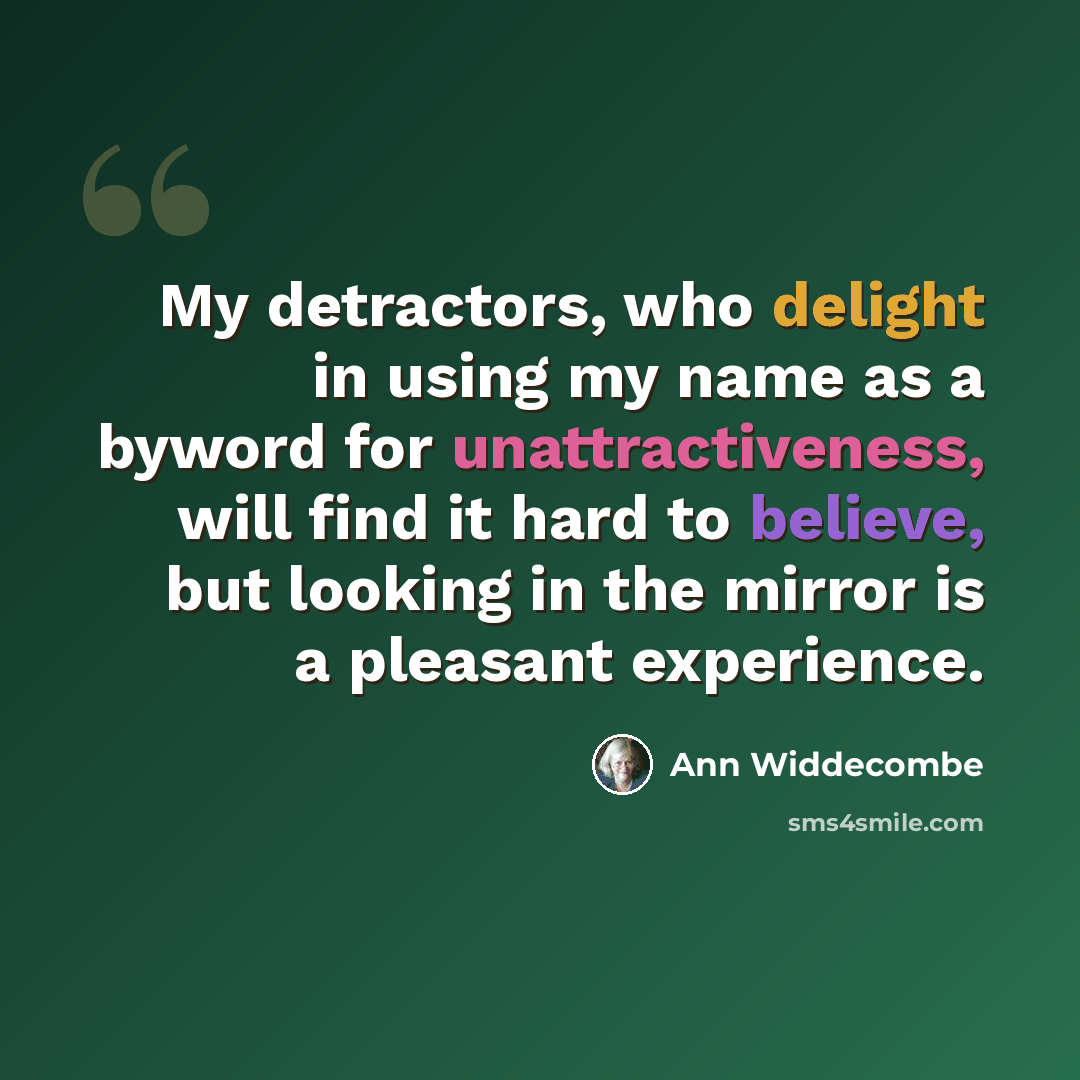 “My detractors, who delight in using my name as a byword for unattractiveness, will find it hard to believe, but looking in the mirror is a pleasant experience.” quote by Ann Widdecombe