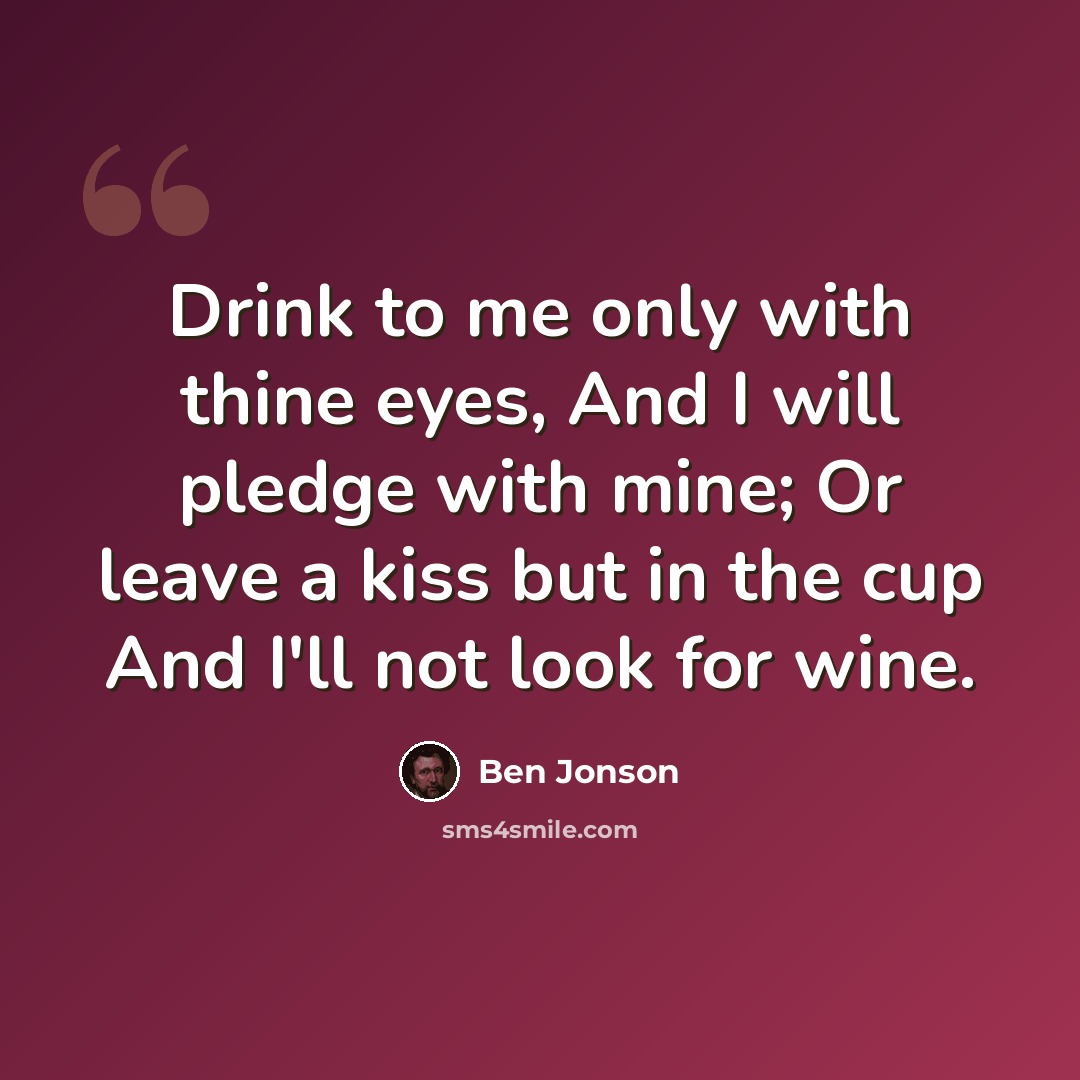 “Drink to me only with thine eyes, And I will pledge with mine; Or leave a kiss but in the cup And I'll not look for wine.” quote by Ben Jonson