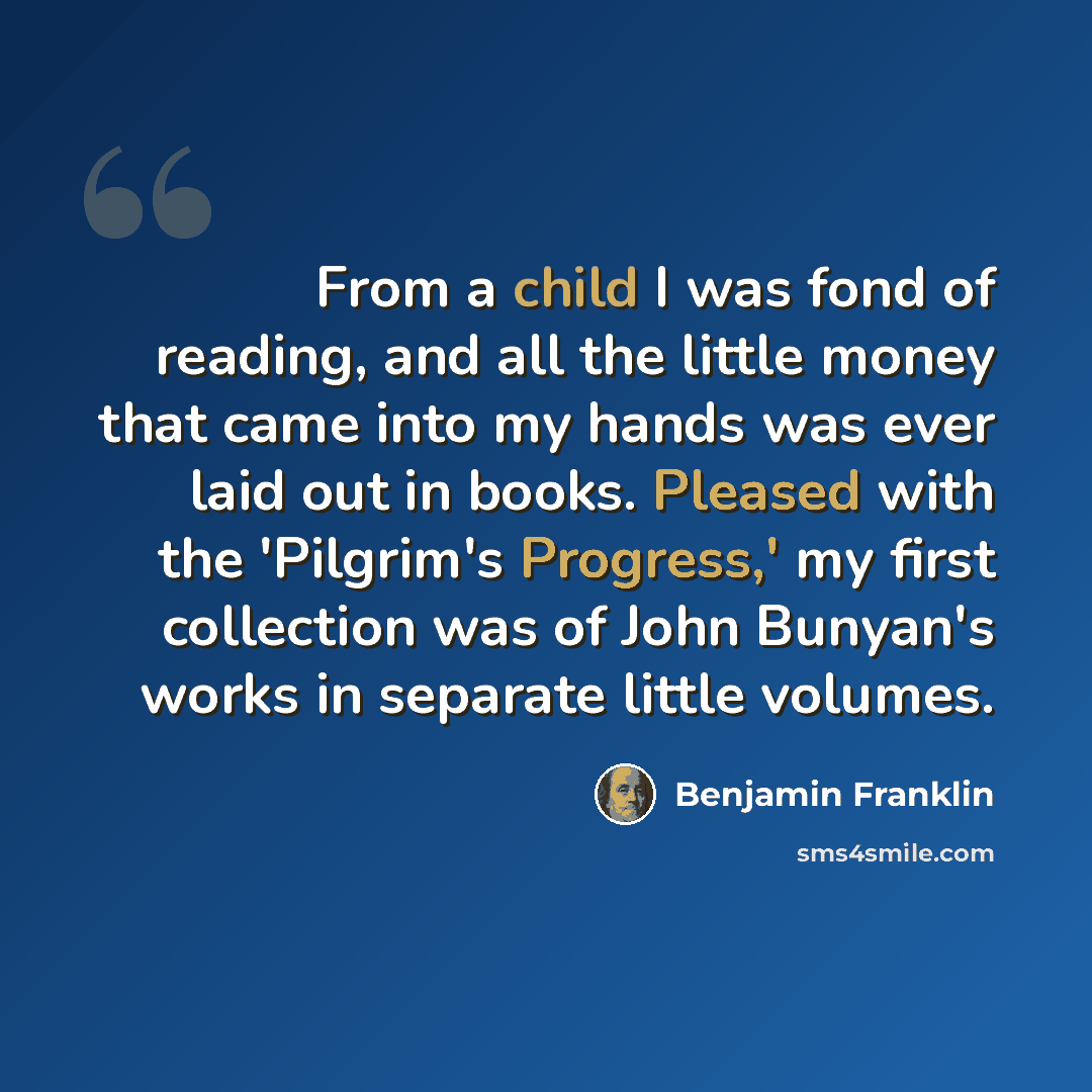 “From a child I was fond of reading, and all the little money that came into my hands was ever laid out in books. Pleased with the 'Pilgrim's Progress,' my first collection was of John Bunyan's works in separate little volumes.” quote by Benjamin Franklin