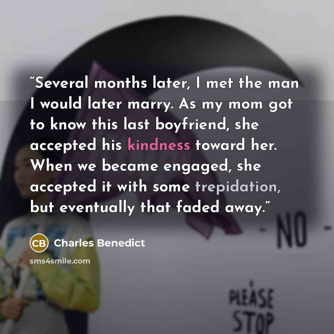 “Several months later, I met the man I would later marry. As my mom got to know this last boyfriend, she accepted his kindness toward her. When we became engaged, she accepted it with some trepidation, but eventually that faded away.” quote by Charles Benedict