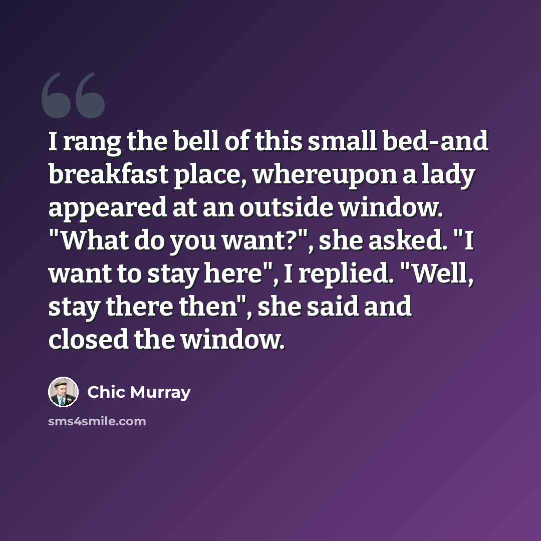 “I rang the bell of this small bed-and breakfast place, whereupon a lady appeared at an outside window. "What do you want?", she asked. "I want to stay here", I replied. "Well, stay there then", she said and closed the window.” quote by Chic Murray