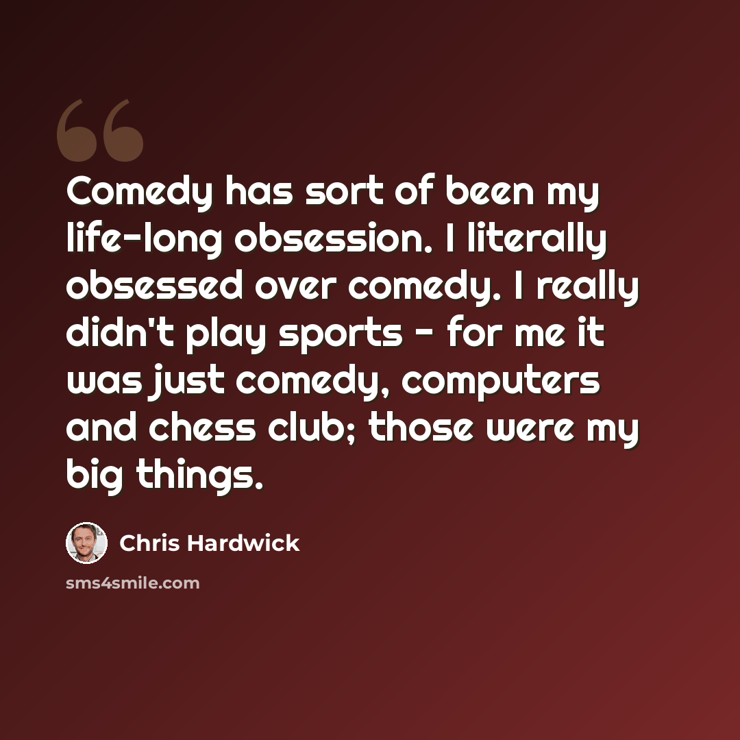 “Comedy has sort of been my life-long obsession. I literally obsessed over comedy. I really didn't play sports - for me it was just comedy, computers and chess club; those were my big things.” quote by Chris Hardwick