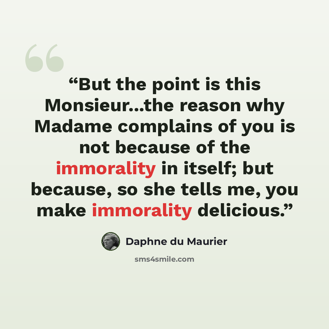 “But the point is this Monsieur...the reason why Madame complains of you is not because of the immorality in itself; but because, so she tells me, you make immorality delicious.” quote by Daphne du Maurier