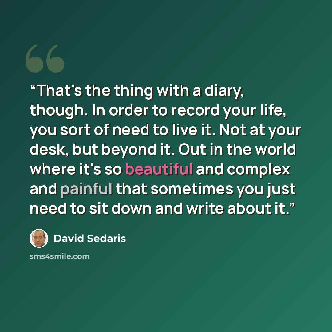 “That's the thing with a diary, though. In order to record your life, you sort of need to live it. Not at your desk, but beyond it. Out in the world where it's so beautiful and complex and painful that sometimes you just need to sit down and write about it.” quote by David Sedaris