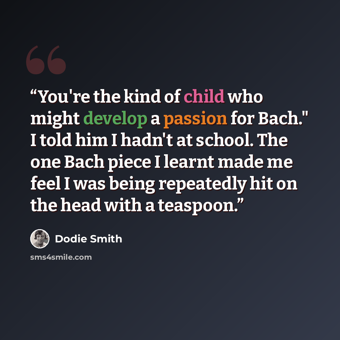 “You're the kind of child who might develop a passion for Bach." I told him I hadn't at school. The one Bach piece I learnt made me feel I was being repeatedly hit on the head with a teaspoon.” quote by Dodie Smith