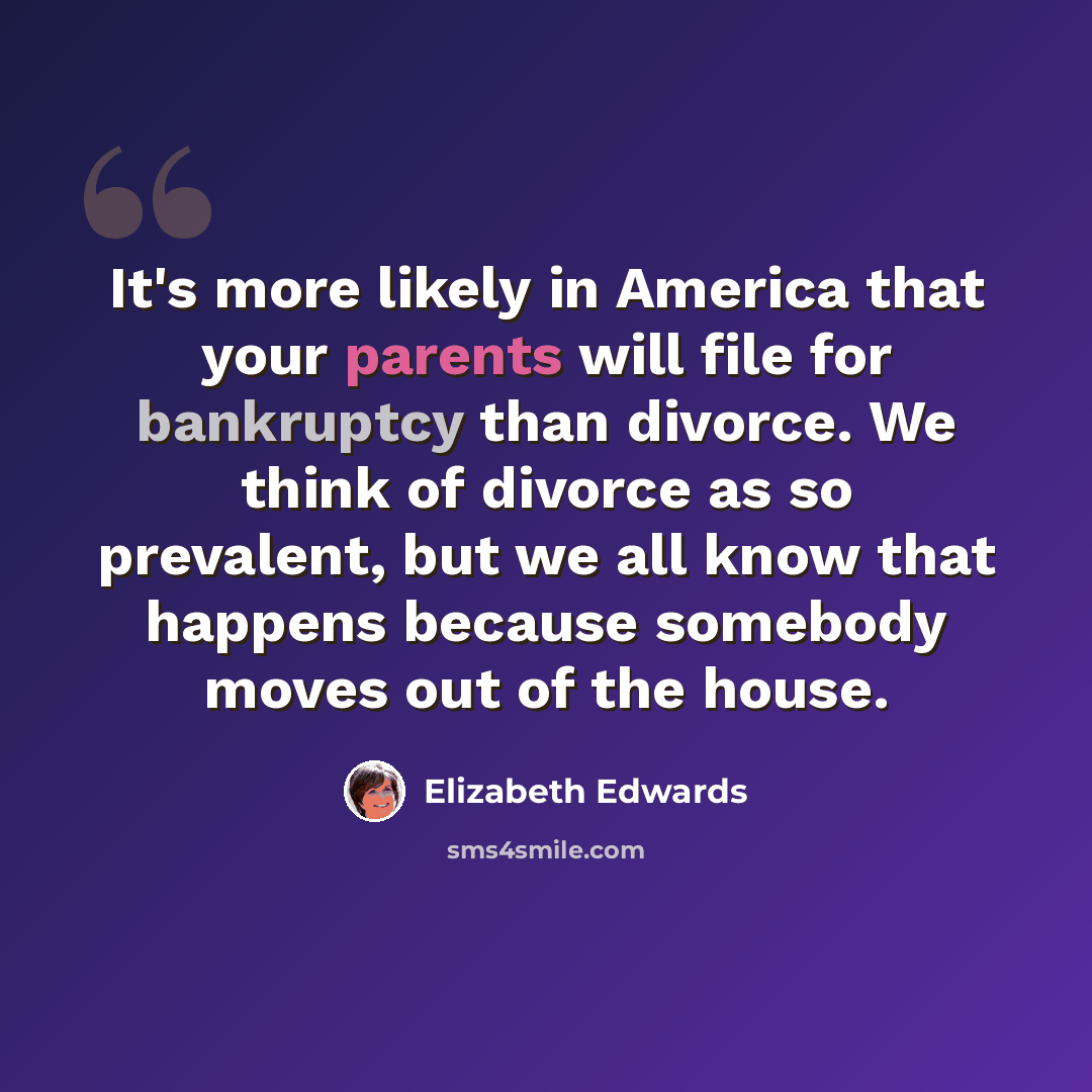 “It's more likely in America that your parents will file for bankruptcy than divorce. We think of divorce as so prevalent, but we all know that happens because somebody moves out of the house.” quote by Elizabeth Edwards
