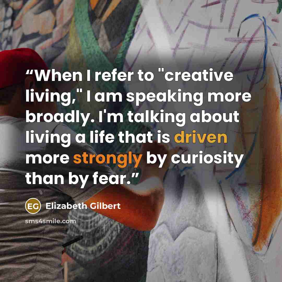 “When I refer to "creative living," I am speaking more broadly. I'm talking about living a life that is driven more strongly by curiosity than by fear.” quote by Elizabeth Gilbert