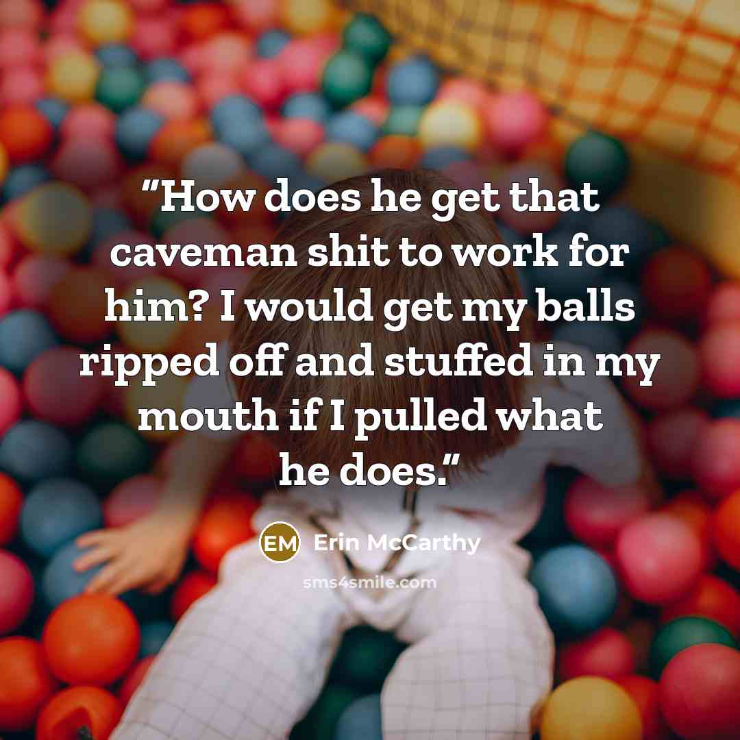 “How does he get that caveman shit to work for him? I would get my balls ripped off and stuffed in my mouth if I pulled what he does.” quote by Erin McCarthy