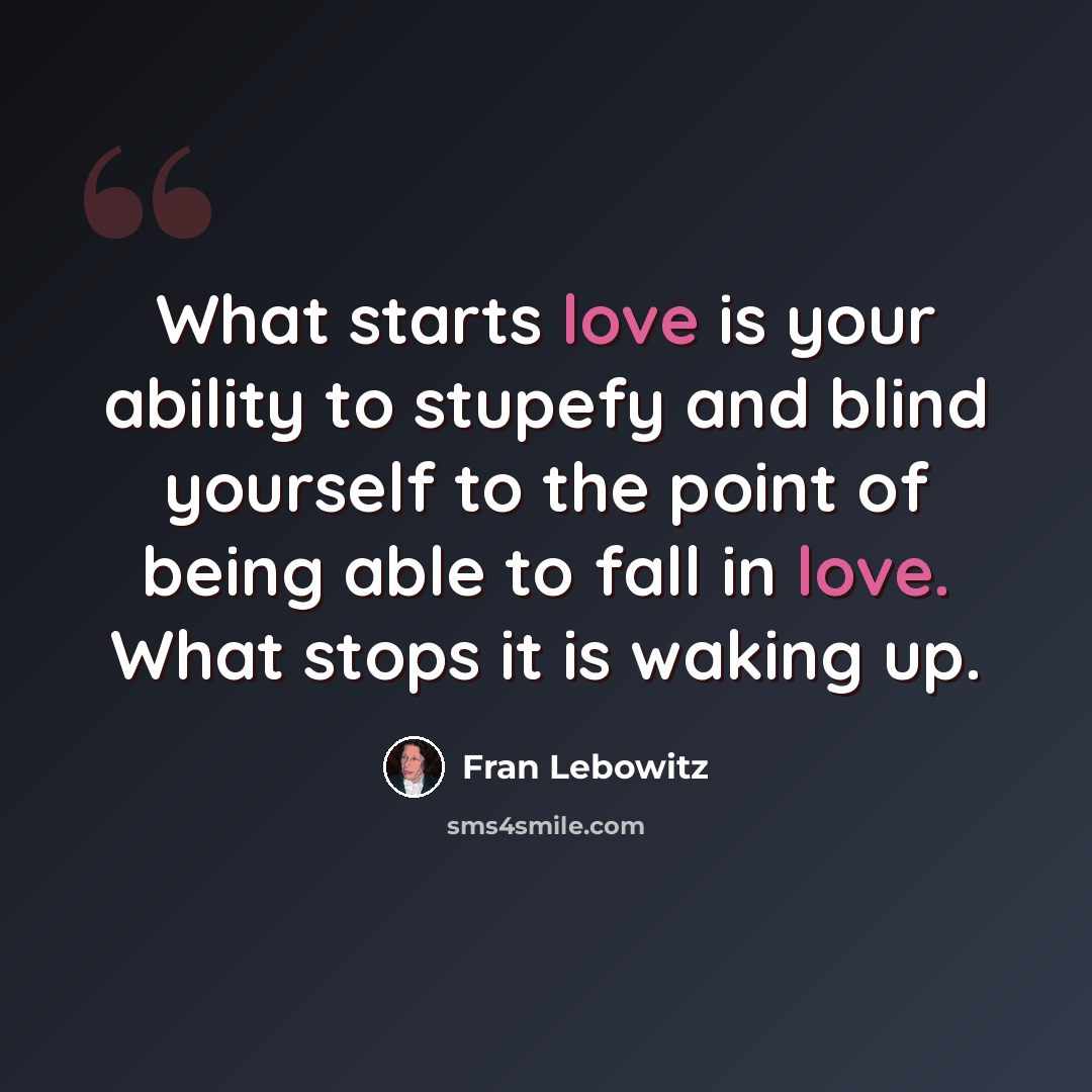 “What starts love is your ability to stupefy and blind yourself to the point of being able to fall in love. What stops it is waking up.” quote by Fran Lebowitz