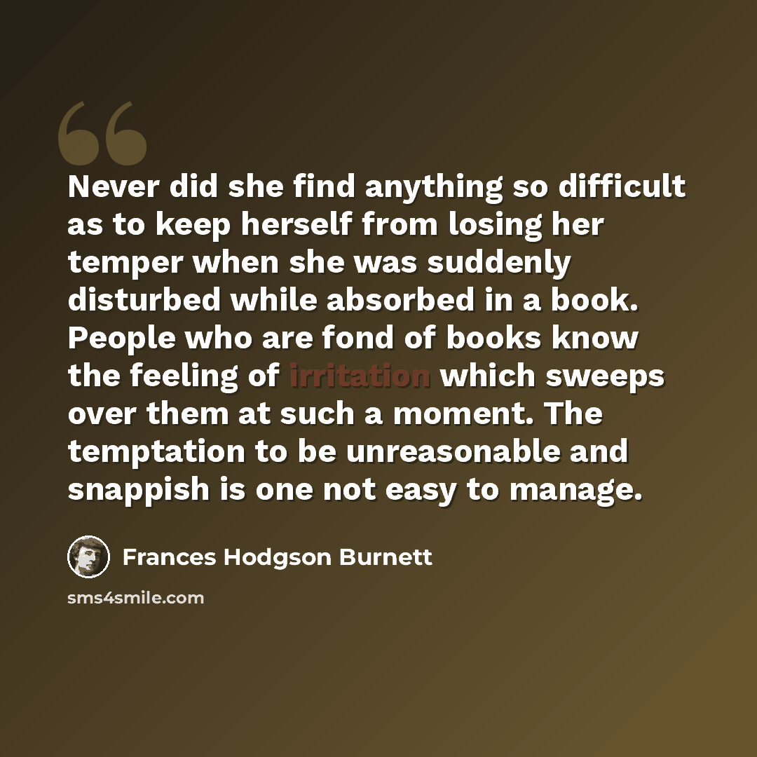 “Never did she find anything so difficult as to keep herself from losing her temper when she was suddenly disturbed while absorbed in a book. People who are fond of books know the feeling of irritation which sweeps over them at such a moment. The temptation to be unreasonable and snappish is one…” quote by Frances Hodgson Burnett