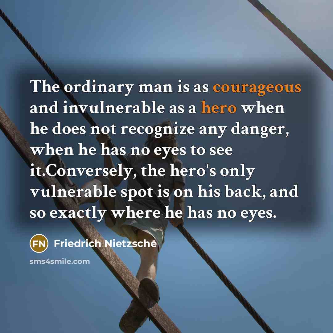 “The ordinary man is as courageous and invulnerable as a hero when he does not recognize any danger, when he has no eyes to see it.Conversely, the hero's only vulnerable spot is on his back, and so exactly where he has no eyes.” quote by Friedrich Nietzsche