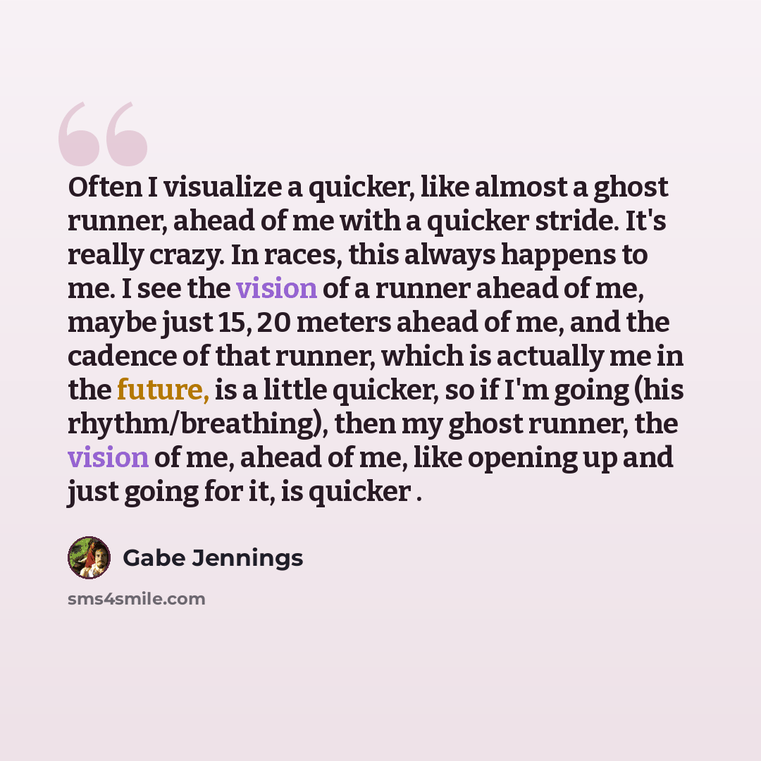 “Often I visualize a quicker, like almost a ghost runner, ahead of me with a quicker stride. It's really crazy. In races, this always happens to me. I see the vision of a runner ahead of me, maybe just 15, 20 meters ahead of me, and the cadence of that runner, which is actually me in the future, is…” quote by Gabe Jennings
