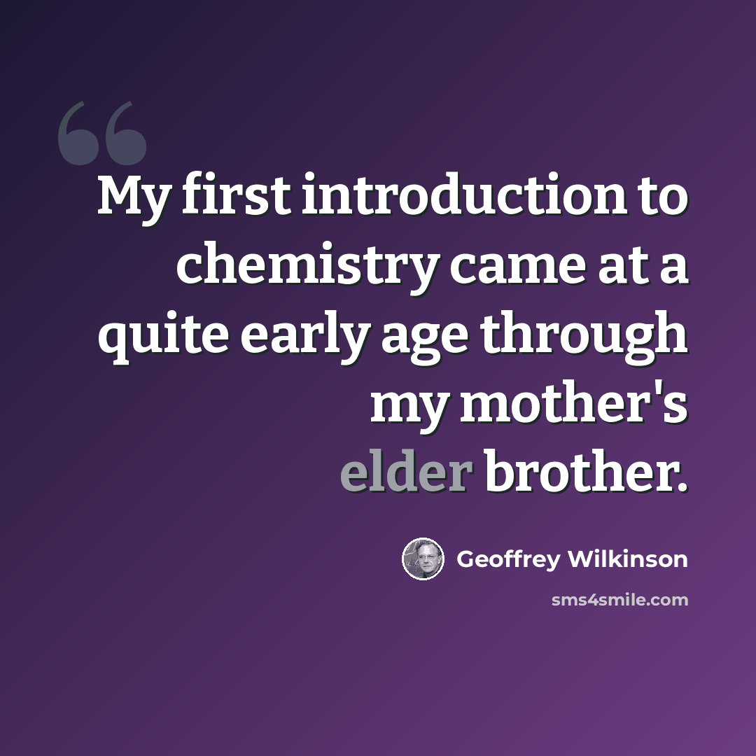 “My first introduction to chemistry came at a quite early age through my mother's elder brother.” quote by Geoffrey Wilkinson