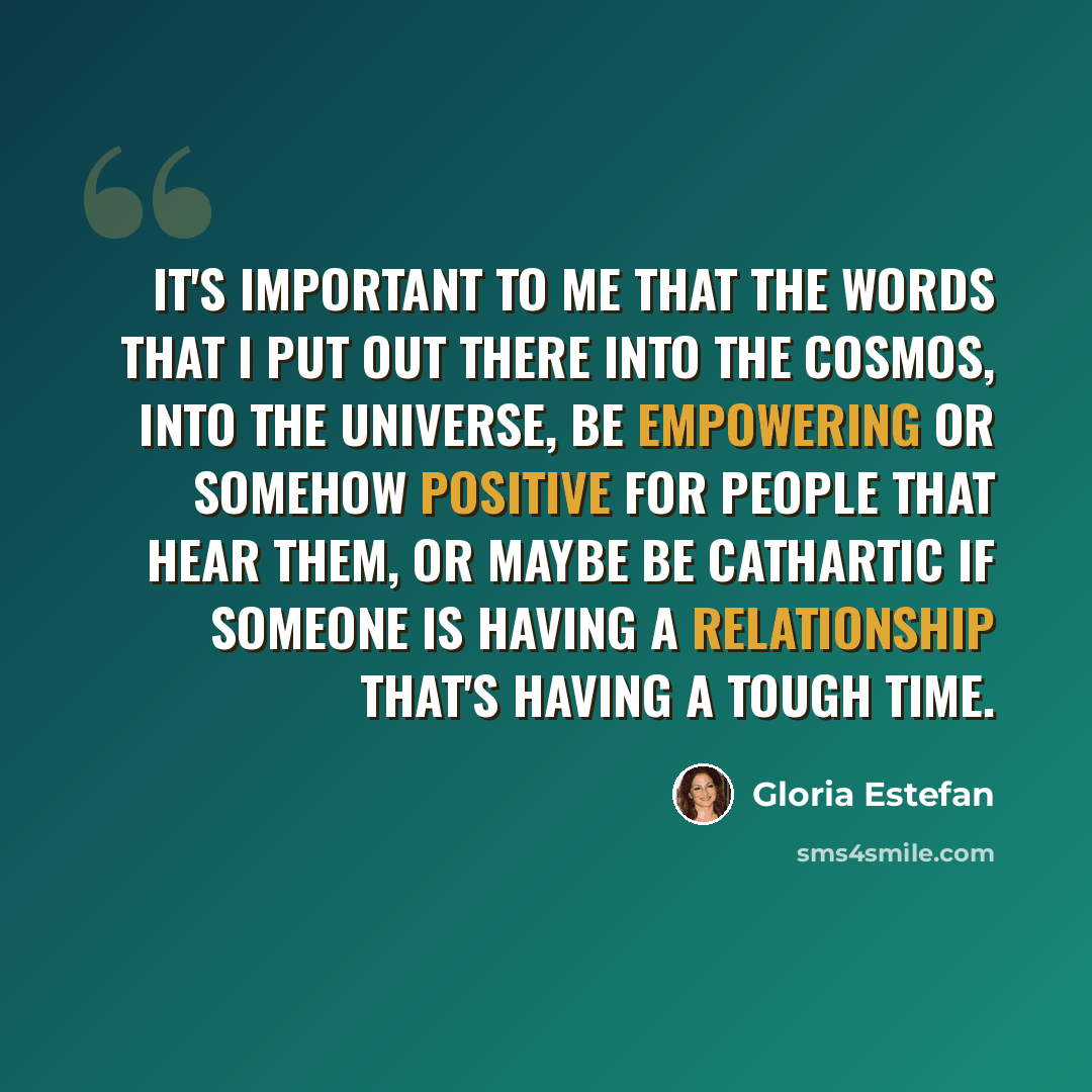 “It's important to me that the words that I put out there into the cosmos, into the universe, be empowering or somehow positive for people that hear them, or maybe be cathartic if someone is having a relationship that's having a tough time.” quote by Gloria Estefan