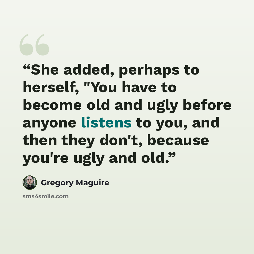 “She added, perhaps to herself, "You have to become old and ugly before anyone listens to you, and then they don't, because you're ugly and old.” quote by Gregory Maguire