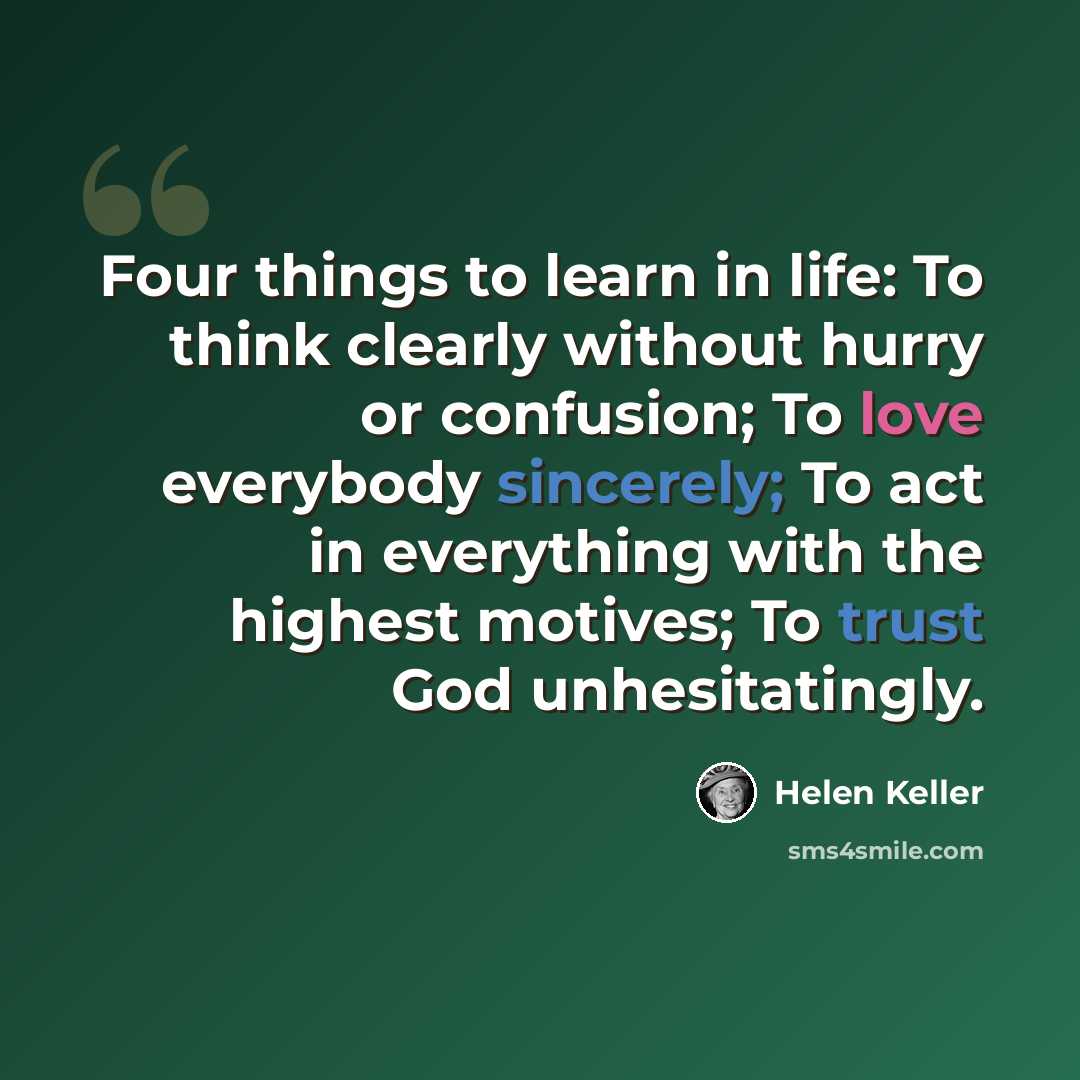 “Four things to learn in life: To think clearly without hurry or confusion; To love everybody sincerely; To act in everything with the highest motives; To trust God unhesitatingly.” quote by Helen Keller