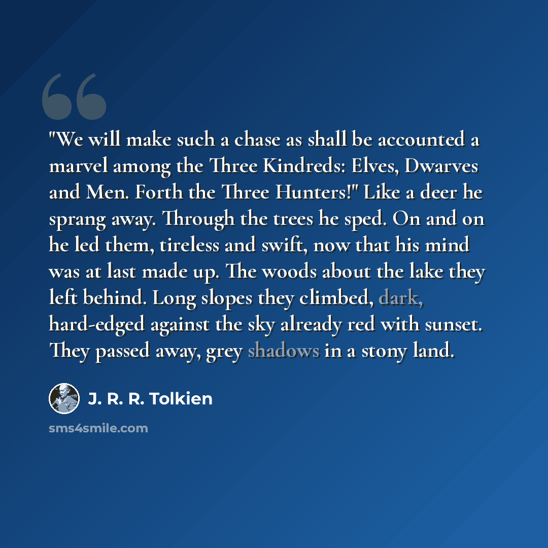 “"We will make such a chase as shall be accounted a marvel among the Three Kindreds: Elves, Dwarves and Men. Forth the Three Hunters!" Like a deer he sprang away. Through the trees he sped. On and on he led them, tireless and swift, now that his mind was at last made up. The woods about the lake…” quote by J. R. R. Tolkien