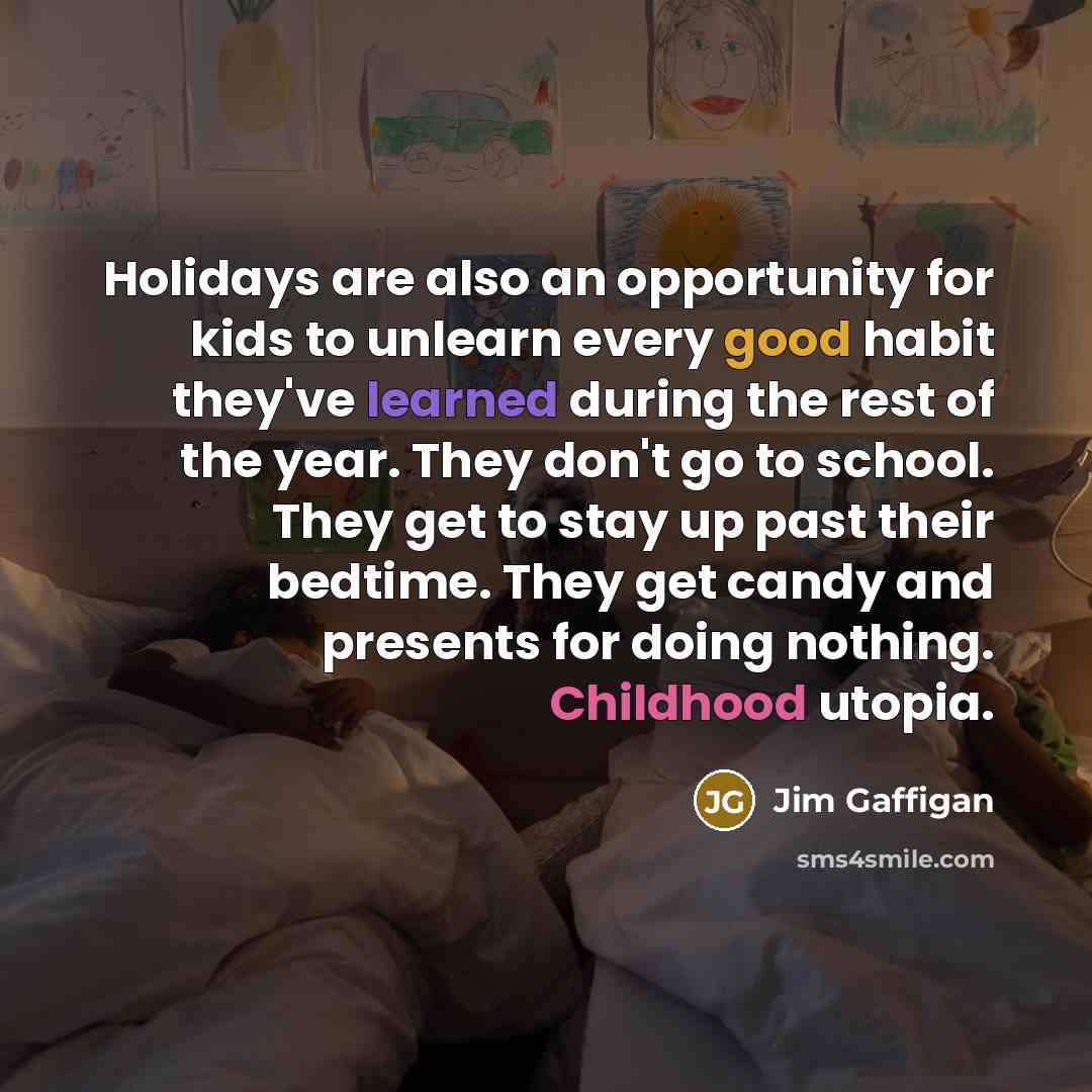 “Holidays are also an opportunity for kids to unlearn every good habit they've learned during the rest of the year. They don't go to school. They get to stay up past their bedtime. They get candy and presents for doing nothing. Childhood utopia.” quote by Jim Gaffigan