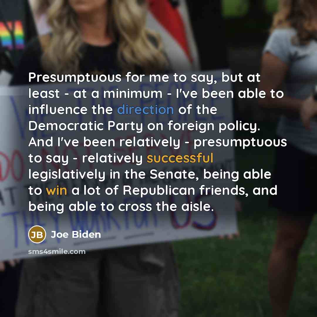 “Presumptuous for me to say, but at least - at a minimum - I've been able to influence the direction of the Democratic Party on foreign policy. And I've been relatively - presumptuous to say - relatively successful legislatively in the Senate, being able to win a lot of Republican friends, and…” quote by Joe Biden