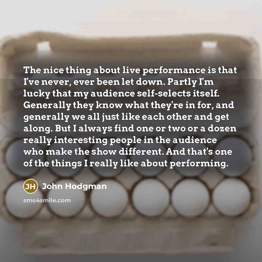“The nice thing about live performance is that I've never, ever been let down. Partly I'm lucky that my audience self-selects itself. Generally they know what they're in for, and generally we all just like each other and get along. But I always find one or two or a dozen really interesting people…” quote by John Hodgman
